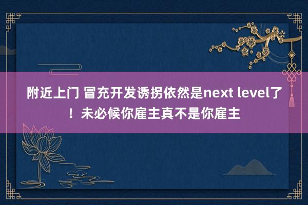 附近上门 冒充开发诱拐依然是next level了！未必候你雇主真不是你雇主