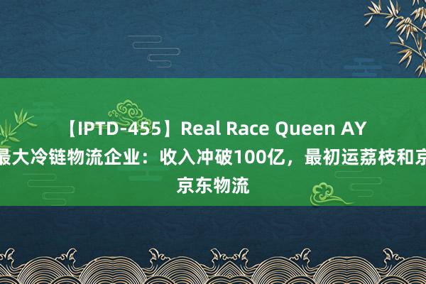 【IPTD-455】Real Race Queen AYA 中国最大冷链物流企业：收入冲破100亿，最初运荔枝和京东物流