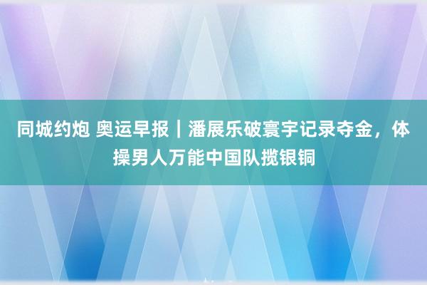 同城约炮 奥运早报｜潘展乐破寰宇记录夺金，体操男人万能中国队揽银铜