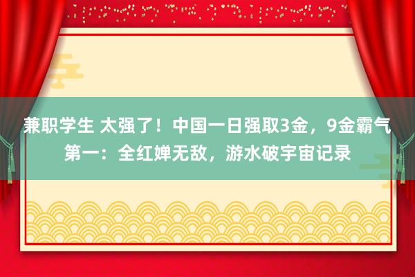 兼职学生 太强了！中国一日强取3金，9金霸气第一：全红婵无敌，游水破宇宙记录