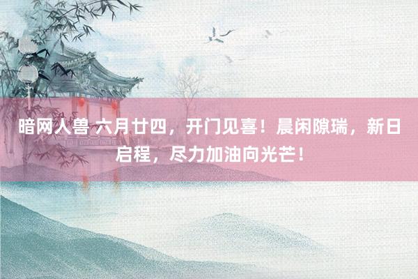 暗网人兽 六月廿四，开门见喜！晨闲隙瑞，新日启程，尽力加油向光芒！