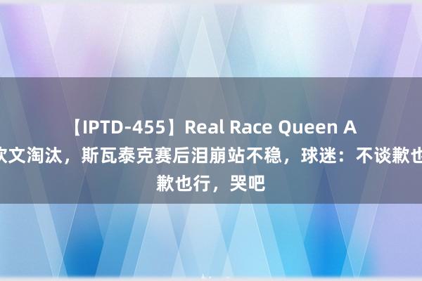 【IPTD-455】Real Race Queen AYA 被郑钦文淘汰，斯瓦泰克赛后泪崩站不稳，球迷：不谈歉也行，哭吧