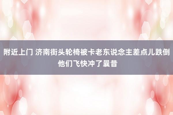 附近上门 济南街头轮椅被卡老东说念主差点儿跌倒 他们飞快冲了曩昔