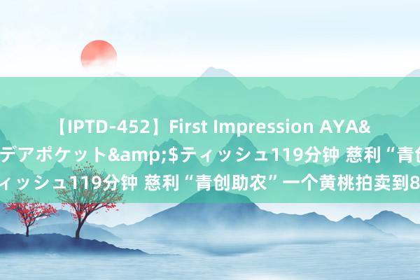 【IPTD-452】First Impression AYA</a>2009-05-01アイデアポケット&$ティッシュ119分钟 慈利“青创助农”一个黄桃拍卖到880元