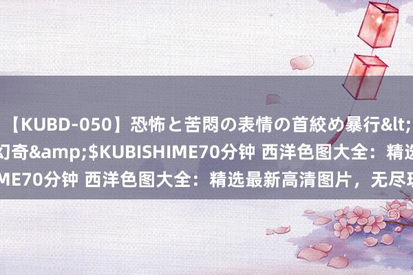 【KUBD-050】恐怖と苦悶の表情の首絞め暴行</a>2013-03-18幻奇&$KUBISHIME70分钟 西洋色图大全：精选最新高清图片，无尽玩赏！