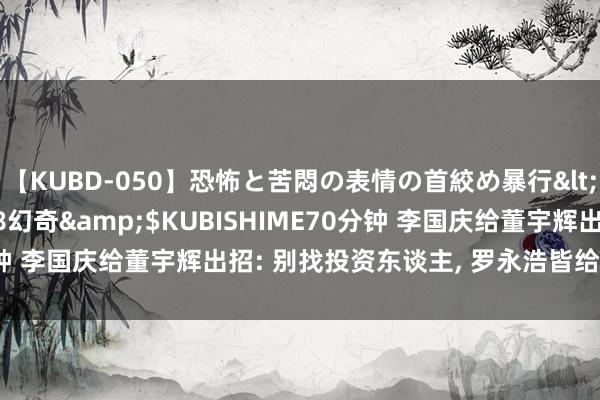 【KUBD-050】恐怖と苦悶の表情の首絞め暴行</a>2013-03-18幻奇&$KUBISHIME70分钟 李国庆给董宇辉出招: 别找投资东谈主， 罗永浩皆给我方挖坑里了