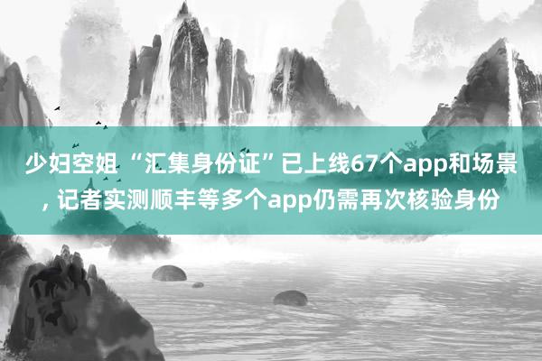 少妇空姐 “汇集身份证”已上线67个app和场景， 记者实测顺丰等多个app仍需再次核验身份