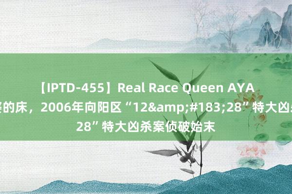 【IPTD-455】Real Race Queen AYA 悔不该上富婆的床，2006年向阳区“12&#183;28”特大凶杀案侦破始末