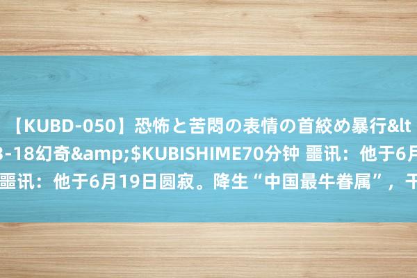 【KUBD-050】恐怖と苦悶の表情の首絞め暴行</a>2013-03-18幻奇&$KUBISHIME70分钟 噩讯：他于6月19日圆寂。降生“中国最牛眷属”，干出七个寰宇第一！