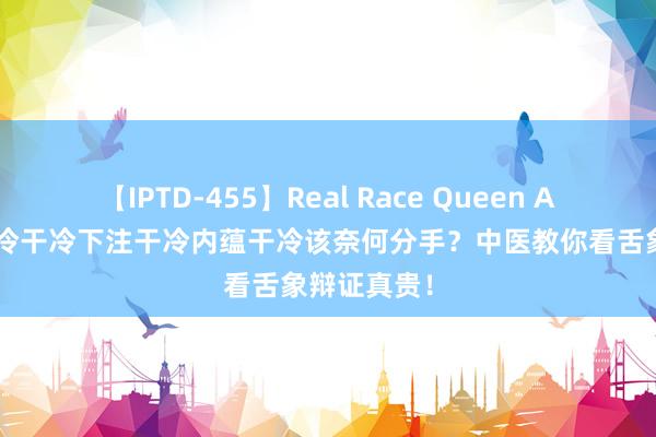 【IPTD-455】Real Race Queen AYA 肝胆干冷干冷下注干冷内蕴干冷该奈何分手？中医教你看舌象辩证真贵！