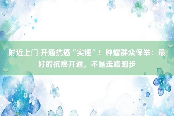 附近上门 开通抗癌“实锤”！肿瘤群众保举：最好的抗癌开通，不是走路跑步