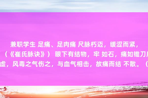 兼职学生 足痛、足肉痛 尺脉朽迈，缓涩而紧，病为足痛，随机痿病。（《崔氏脉诀》） 眼下有结物，牢 如石，痛如锥刀所刺，此由肾经虚，风毒之气伤之，与血气相击，故痛而结 不散。（《病源论》） 足心及踝骨热疼者，为肾虚