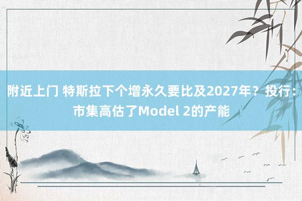 附近上门 特斯拉下个增永久要比及2027年？投行：市集高估了Model 2的产能