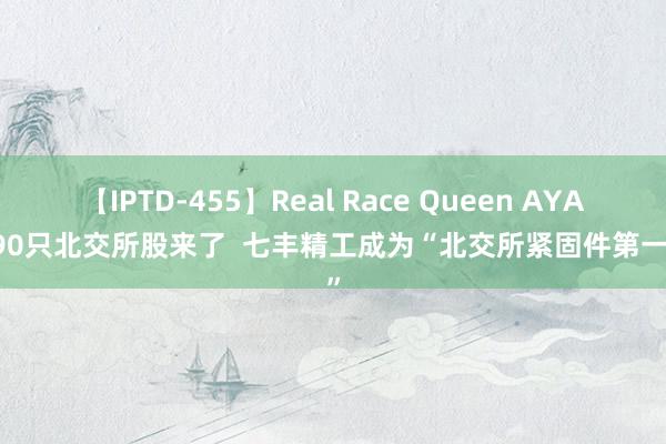 【IPTD-455】Real Race Queen AYA 第90只北交所股来了  七丰精工成为“北交所紧固件第一股”