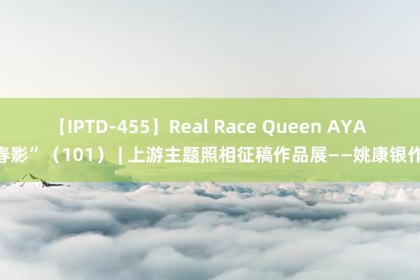 【IPTD-455】Real Race Queen AYA “春影”（101） | 上游主题照相征稿作品展——姚康银作品