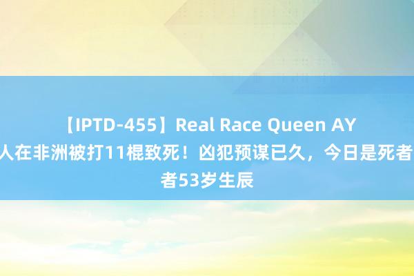 【IPTD-455】Real Race Queen AYA 安徽男人在非洲被打11棍致死！凶犯预谋已久，今日是死者53岁生辰