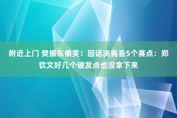 附近上门 樊振东偷笑！回话决赛丢5个赛点：郑钦文好几个破发点也没拿下来