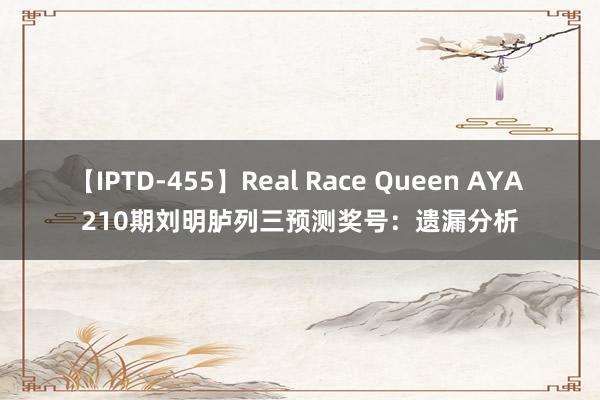 【IPTD-455】Real Race Queen AYA 210期刘明胪列三预测奖号：遗漏分析