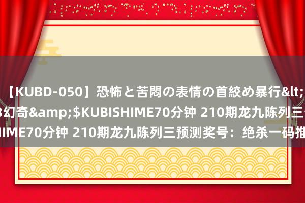 【KUBD-050】恐怖と苦悶の表情の首絞め暴行</a>2013-03-18幻奇&$KUBISHIME70分钟 210期龙九陈列三预测奖号：绝杀一码推选