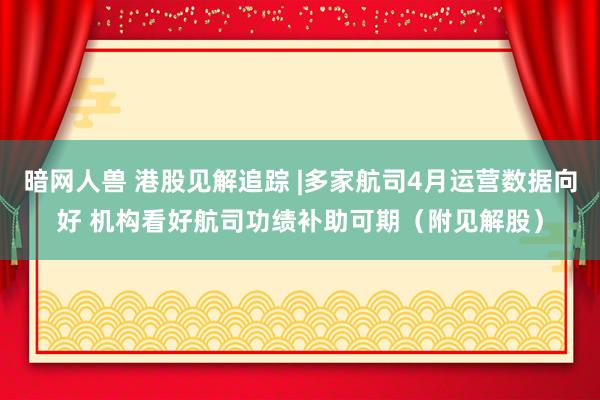 暗网人兽 港股见解追踪 |多家航司4月运营数据向好 机构看好航司功绩补助可期（附见解股）