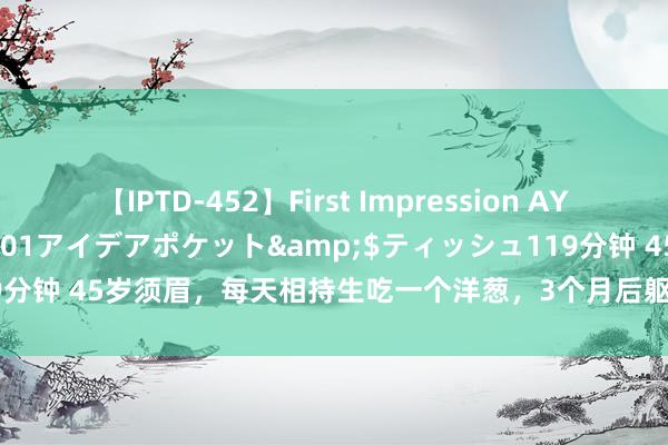 【IPTD-452】First Impression AYA</a>2009-05-01アイデアポケット&$ティッシュ119分钟 45岁须眉，每天相持生吃一个洋葱，3个月后躯壳咋样了？真的灵验吗？