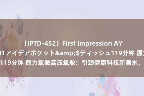 【IPTD-452】First Impression AYA</a>2009-05-01アイデアポケット&$ティッシュ119分钟 原力氧微高压氧舱：引颈健康科技新潮水，开启家庭氧疗新纪元