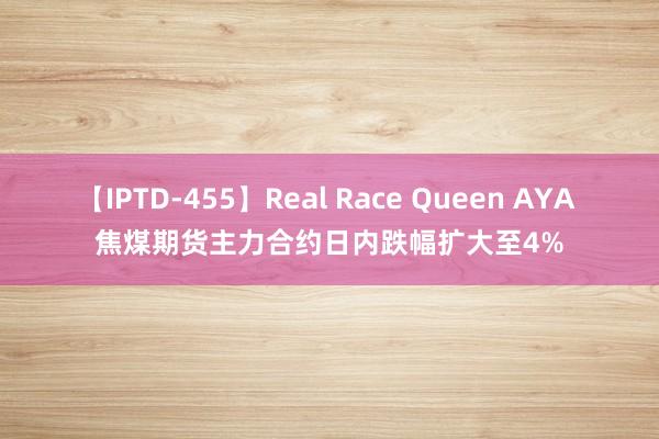 【IPTD-455】Real Race Queen AYA 焦煤期货主力合约日内跌幅扩大至4%