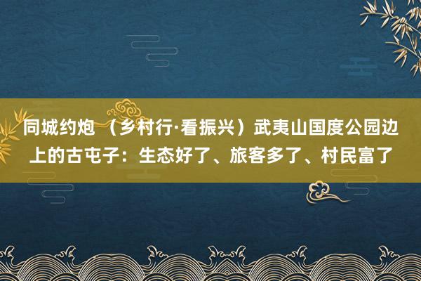 同城约炮 （乡村行·看振兴）武夷山国度公园边上的古屯子：生态好了、旅客多了、村民富了