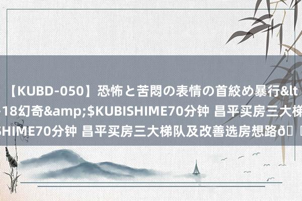 【KUBD-050】恐怖と苦悶の表情の首絞め暴行</a>2013-03-18幻奇&$KUBISHIME70分钟 昌平买房三大梯队及改善选房想路?