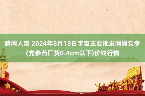 暗网人兽 2024年8月18日宇宙主要批发阛阓党参(党参药厂货0.4cm以下)价钱行情