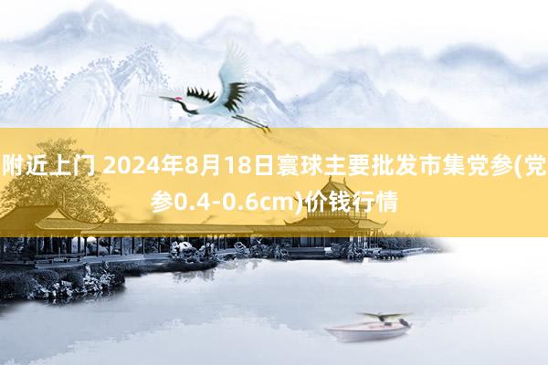 附近上门 2024年8月18日寰球主要批发市集党参(党参0.4-0.6cm)价钱行情