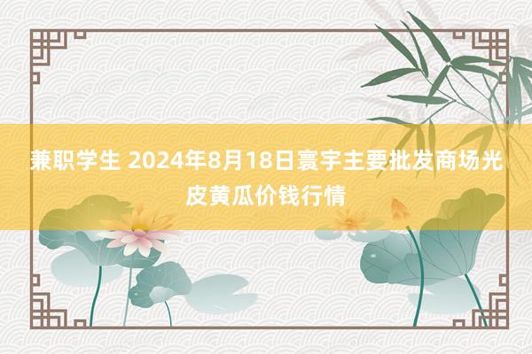 兼职学生 2024年8月18日寰宇主要批发商场光皮黄瓜价钱行情