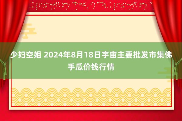 少妇空姐 2024年8月18日宇宙主要批发市集佛手瓜价钱行情