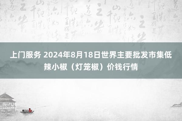 上门服务 2024年8月18日世界主要批发市集低辣小椒（灯笼椒）价钱行情