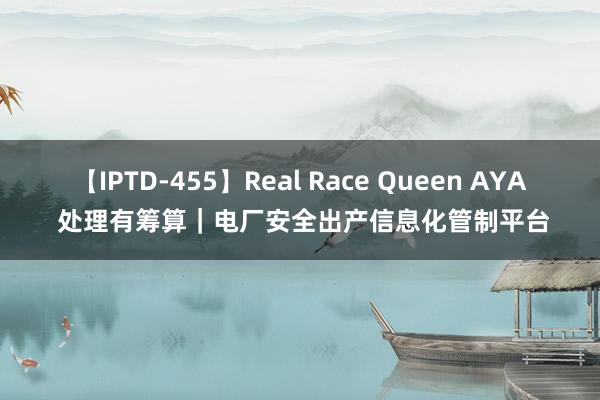 【IPTD-455】Real Race Queen AYA 处理有筹算｜电厂安全出产信息化管制平台