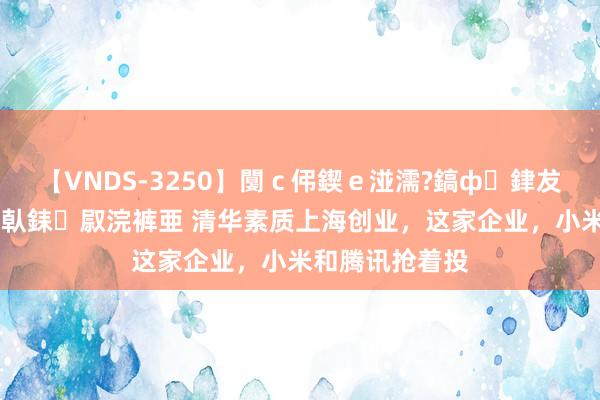 【VNDS-3250】闅ｃ伄鍥ｅ湴濡?鎬ф銉犮儵銉犮儵 娣倝銇叞浣裤亜 清华素质上海创业，这家企业，小米和腾讯抢着投