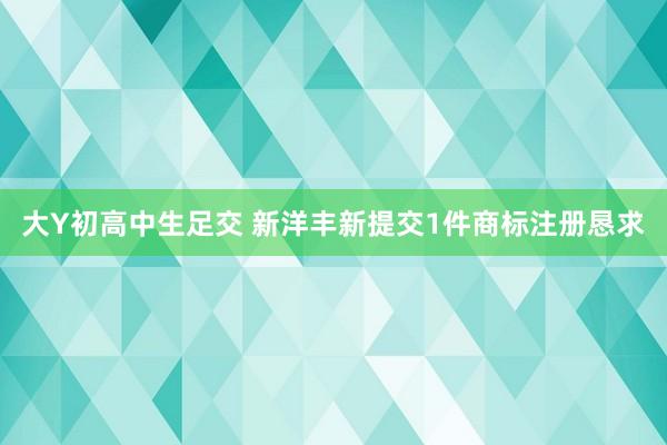 大Y初高中生足交 新洋丰新提交1件商标注册恳求