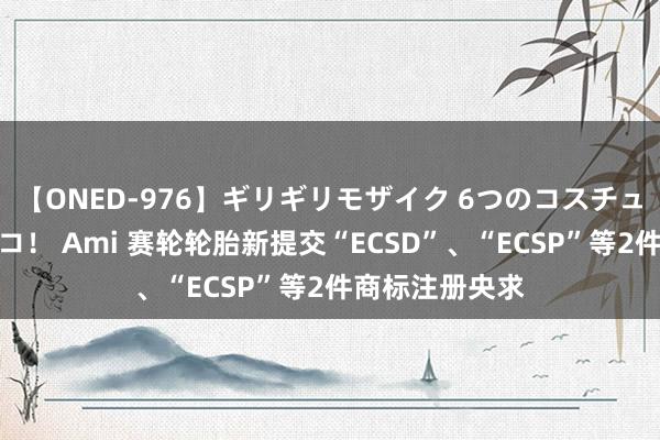 【ONED-976】ギリギリモザイク 6つのコスチュームでパコパコ！ Ami 赛轮轮胎新提交“ECSD”、“ECSP”等2件商标注册央求