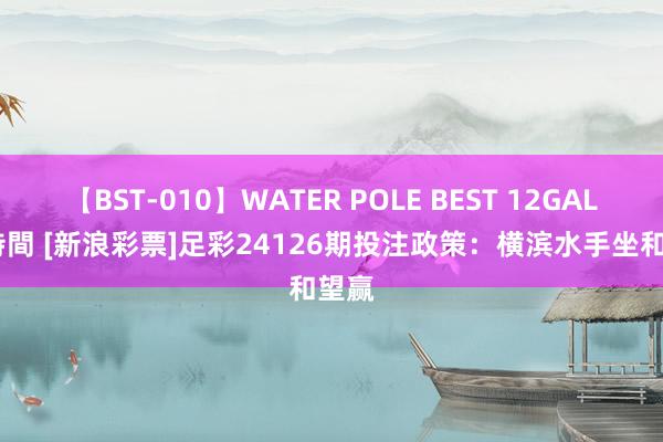 【BST-010】WATER POLE BEST 12GALs 8時間 [新浪彩票]足彩24126期投注政策：横滨水手坐和望赢