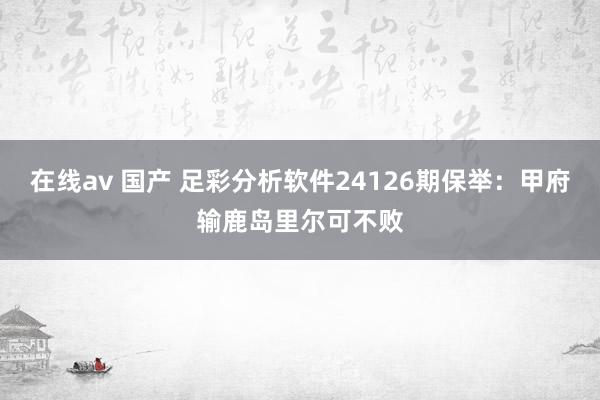 在线av 国产 足彩分析软件24126期保举：甲府输鹿岛里尔可不败