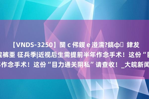 【VNDS-3250】闅ｃ伄鍥ｅ湴濡?鎬ф銉犮儵銉犮儵 娣倝銇叞浣裤亜 征兵季|近视后生需提前半年作念手术！这份“目力通关阴私”请查收！_大皖新闻 | 安徽网