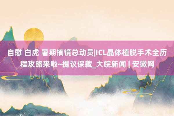 自慰 白虎 暑期摘镜总动员|ICL晶体植脱手术全历程攻略来啦~提议保藏_大皖新闻 | 安徽网