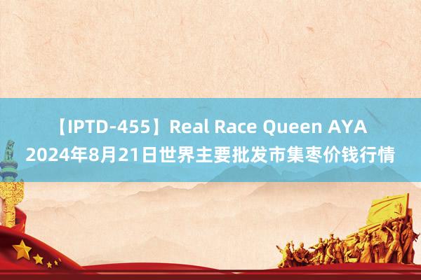 【IPTD-455】Real Race Queen AYA 2024年8月21日世界主要批发市集枣价钱行情