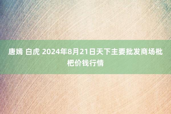 唐嫣 白虎 2024年8月21日天下主要批发商场枇杷价钱行情