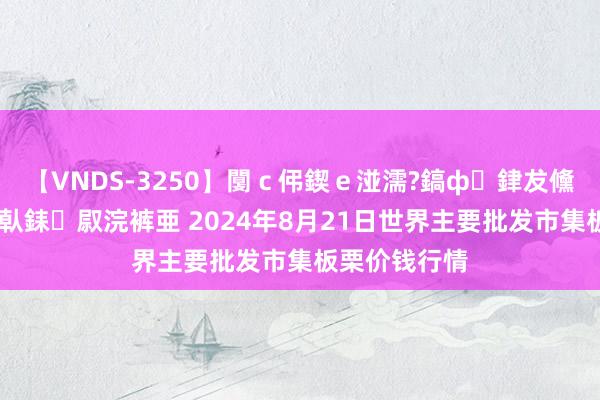 【VNDS-3250】闅ｃ伄鍥ｅ湴濡?鎬ф銉犮儵銉犮儵 娣倝銇叞浣裤亜 2024年8月21日世界主要批发市集板栗价钱行情