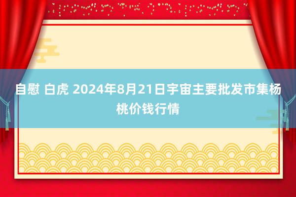 自慰 白虎 2024年8月21日宇宙主要批发市集杨桃价钱行情