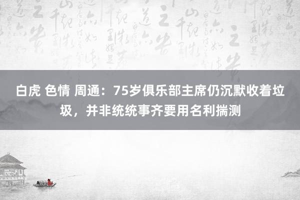 白虎 色情 周通：75岁俱乐部主席仍沉默收着垃圾，并非统统事齐要用名利揣测