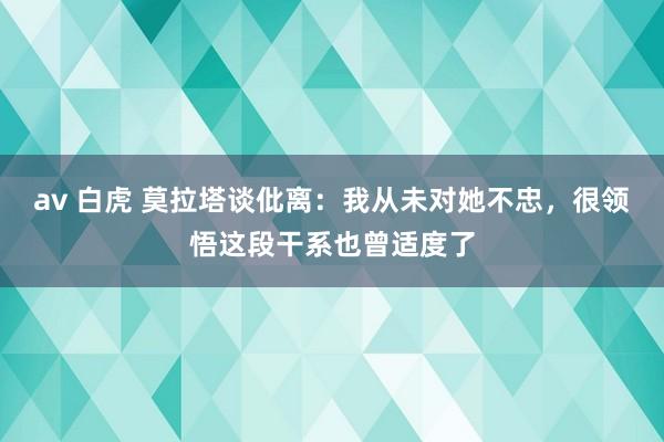 av 白虎 莫拉塔谈仳离：我从未对她不忠，很领悟这段干系也曾适度了