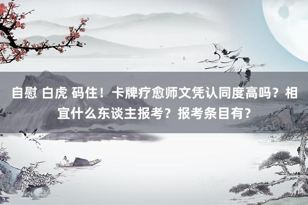 自慰 白虎 码住！卡牌疗愈师文凭认同度高吗？相宜什么东谈主报考？报考条目有？