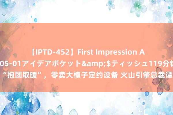 【IPTD-452】First Impression AYA</a>2009-05-01アイデアポケット&$ティッシュ119分钟 “抱团取暖”，零卖大模子定约设备 火山引擎总裁谭待：大的使用量才气打磨好大模子